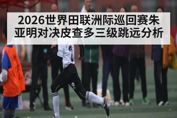 2026世界田联洲际巡回赛朱亚明对决皮查多三级跳远分析 | kaiyun